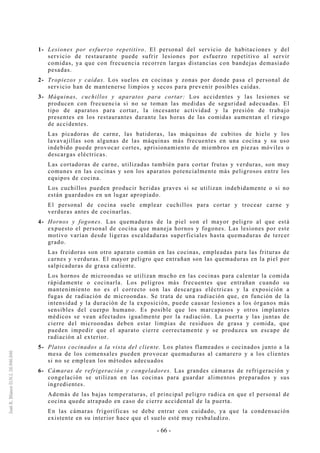 - 66 -
1- Lesiones por esfuerzo repetitivo. El personal del servicio de habitaciones y del
servicio de restaurante puede sufrir lesiones por esfuerzo repetitivo al servir
comidas, ya que con frecuencia recorren largas distancias con bandejas demasiado
pesadas.
2- Tropiezos y caídas. Los suelos en cocinas y zonas por donde pasa el personal de
servicio han de mantenerse limpios y secos para prevenir posibles caídas.
3- Máquinas, cuchillos y aparatos para cortar: Los accidentes y las lesiones se
producen con frecuencia si no se toman las medidas de seguridad adecuadas. El
tipo de aparatos para cortar, la incesante actividad y la presión de trabajo
presentes en los restaurantes durante las horas de las comidas aumentan el riesgo
de accidentes.
Las picadoras de carne, las batidoras, las máquinas de cubitos de hielo y los
lavavajillas son algunas de las máquinas más frecuentes en una cocina y su uso
indebido puede provocar cortes, aprisionamiento de miembros en piezas móviles o
descargas eléctricas.
Las cortadoras de carne, utilizadas también para cortar frutas y verduras, son muy
comunes en las cocinas y son los aparatos potencialmente más peligrosos entre los
equipos de cocina.
Los cuchillos pueden producir heridas graves si se utilizan indebidamente o si no
están guardados en un lugar apropiado.
El personal de cocina suele emplear cuchillos para cortar y trocear carne y
verduras antes de cocinarlas.
4- Hornos y fogones. Las quemaduras de la piel son el mayor peligro al que está
expuesto el personal de cocina que maneja hornos y fogones. Las lesiones por este
motivo varían desde ligeras escaldaduras superficiales hasta quemaduras de tercer
grado.
Las freidoras son otro aparato común en las cocinas, empleadas para las frituras de
carnes y verduras. El mayor peligro que entrañan son las quemaduras en la piel por
salpicaduras de grasa caliente.
Los hornos de microondas se utilizan mucho en las cocinas para calentar la comida
rápidamente o cocinarla. Los peligros más frecuentes que entrañan cuando su
mantenimiento no es el correcto son las descargas eléctricas y la exposición a
fugas de radiación de microondas. Se trata de una radiación que, en función de la
intensidad y la duración de la exposición, puede causar lesiones a los órganos más
sensibles del cuerpo humano. Es posible que los marcapasos y otros implantes
médicos se vean afectados igualmente por la radiación. La puerta y las juntas de
cierre del microondas deben estar limpias de residuos de grasa y comida, que
pueden impedir que el aparato cierre correctamente y se produzca un escape de
radiación al exterior.
5- Platos cocinados a la vista del cliente. Los platos flameados o cocinados junto a la
mesa de los comensales pueden provocar quemaduras al camarero y a los clientes
si no se emplean los métodos adecuados
6- Cámaras de refrigeración y congeladores. Las grandes cámaras de refrigeración y
congelación se utilizan en las cocinas para guardar alimentos preparados y sus
ingredientes.
Además de las bajas temperaturas, el principal peligro radica en que el personal de
cocina quede atrapado en caso de cierre accidental de la puerta.
En las cámaras frigoríficas se debe entrar con cuidado, ya que la condensación
existente en su interior hace que el suelo esté muy resbaladizo.
 