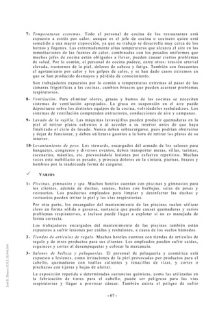 - 67 -
7- Temperaturas extremas. Todo el personal de cocina de los restaurantes está
expuesto a estrés por calor, aunque es el jefe de cocina o cocinero quien está
sometido a una mayor exposición, ya que su trabajo se desarrolla muy cerca de los
hornos y fogones. Las extremadamente altas temperaturas que alcanza el aire en las
inmediaciones de las fuentes de calor, combinadas con los pesados uniformes que
muchos jefes de cocina están obligados a llevar, pueden causar ciertos problemas
de salud. Por lo común, el personal de cocina padece, entre otros: tensión arterial
elevada, trastornos de la piel, dolores de cabeza y fatiga. También son frecuentes
el agotamiento por calor y los golpes de calor, y se han dado casos extremos en
que se han producido desmayos y pérdida de conocimiento.
Son trabajadores expuestos por lo común a temperaturas extremas al pasar de las
cámaras frigoríficas a las cocinas, cambios bruscos que pueden acarrear problemas
respiratorios.
8- Ventilación. Para eliminar olores, grasas y humos de las cocinas se necesitan
sistemas de ventilación apropiados. La grasa en suspensión en el aire puede
depositarse sobre los distintos equipos de la cocina, volviéndolos resbaladizos. Los
sistemas de ventilación comprenden extractores, conducciones de aire y campanas.
9- Lavado de la vajilla. Las máquinas lavavajillas pueden producir quemaduras en la
piel al retirar platos calientes o al acceder a su interior antes de que haya
finalizado el ciclo de lavado. Nunca deben sobrecargarse, pues podrían obstruirse
y dejar de funcionar, y deben utilizarse guantes a la hora de retirar los platos de su
interior.
10-Levantamiento de peso. Los stewards, encargados del armado de los salones para
banquetes, congresos y diversos eventos, deben transportar mesas, sillas, tarimas,
escenarios, mástiles, etc. provocándole lesiones por esfuerzo repetitivo. Muchas
veces este mobiliario es pesado, y provoca dolores en la cintura, piernas, brazos y
hombros por la inadecuada forma de cargarse.
VARIOS
1- Piscinas, gimnasios y spa. Muchos hoteles cuentan con piscinas y gimnasios para
los clientes, además de duchas, saunas, baños con burbujas, salas de pesas y
vestuarios. Los productos empleados para limpiar y desinfectar las duchas y
vestuarios pueden irritar la piel y las vías respiratorias.
Por otra parte, los encargados del mantenimiento de las piscinas suelen utilizar
cloro en forma sólida o gaseosa, sustancia que puede causar quemaduras y serios
problemas respiratorios, e incluso puede llegar a explotar si no es manejada de
forma correcta.
Los trabajadores encargados del mantenimiento de las piscinas también están
expuestos a sufrir lesiones por caídas y resbalones, a causa de los suelos húmedos.
2- Tiendas de artículos de regalo. Muchos hoteles cuentan con tiendas de artículos de
regalo y de otros productos para sus clientes. Los empleados pueden sufrir caídas,
esguinces y cortes al desempaquetar y colocar la mercancía.
3- Salones de belleza y peluquerías. El personal de peluquería y cosmética está
expuesto a lesiones, como irritaciones de la piel provocadas por productos para el
cabello, quemaduras con toallas calientes y tenacillas de rizar, y cortes o
pinchazos con tijeras y hojas de afeitar.
La exposición repetida a determinadas sustancias químicas, como las utilizadas en
la fabricación de tintes para el cabello, puede ser peligrosa para las vías
respiratorias y llegar a provocar cáncer. También existe el peligro de sufrir
 