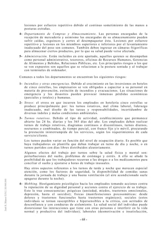 - 68 -
lesiones por esfuerzo repetitivo debido al continuo sometimiento de las manos a
posturas extrañas.
4- Departamento de Compras y Almacenamiento. Las personas encargadas de la
recepción de mercadería y asimismo las encargadas de su almacenamiento pueden
sufrir caídas, esguinces y cortes al desempaquetar ésta. Lesiones por esfuerzo
repetitivo y lesiones en los miembros superiores e inferiores por el levantamiento
inadecuado del peso son comunes. También deben ingresar en cámaras frigoríficas
para almacenar ciertos productos, por lo que su salud puede verse afectada.
5- Administración. Están incluidos en este apartado, aquellos quienes se desempeñan
como personal administrativo, tesoreros, oficinas de Recursos Humanos, Gerencias
de Alimentos y Bebidas, Relaciones Públicas, etc. Los principales riesgos a los que
se ven expuestos son aquellos que se relacionan a la postura sentada y al trabajar
con terminales de ordenador.
Comunes a todos los departamentos se encuentran los siguientes riesgos:
1- Incendios y otras emergencias. Debido al crecimiento en las inversiones en hoteles
de cinco estrellas, los empresarios se ven obligados a capacitar a su personal en
materia de prevención, extinción de incendios y evacuaciones. Las situaciones de
emergencia y los desastres pueden provocar inmensas pérdidas económicas
(parciales y totales) y humanas.
2- Stress: el stress en que incurren los empleados en hotelería cinco estrellas se
produce principalmente por: los turnos rotativos, mal clima laboral, liderazgo
inadecuado, mal diseño de las tareas y responsabilidades, incertidumbre de
diversas índoles y malas condiciones ambientales.
3- Turnos rotativos. Debido al tipo de actividad, establecimiento que permanece
abierto las 24 hs. diarias y los 365 días del año. Los empleados deben realizar
turnos de trabajo rotativos, diagramas continuos o discontinuos, turnos diurnos,
nocturnos o combinados, de tiempo parcial, con franco fijo y/o móvil, procurando
la prestación ininterrumpida de los servicios, según los requerimientos de cada
servicio/cliente.
Los turnos pueden variar en función del nivel de ocupación diario. Es posible que
haya trabajadores en plantilla que deban trabajar en turno de día y noche, o en
turnos partidos con días libres distribuidos aleatoriamente.
Algunos efectos del trabajo por turnos sobre la salud física y mental son:
perturbaciones del sueño, problemas de estómago y estrés. A ello se añade la
posibilidad de que los trabajadores recurran a las drogas o a los medicamentos para
conciliar el sueño y ajustarse a horas de trabajo inusuales.
Hay otros aspectos referentes a los turnos de tarde y noche que merecen especial
atención, como los factores de seguridad, la disponibilidad de comidas sanas
durante la jornada de trabajo y una buena ventilación (el aire acondicionado suele
apagarse durante la noche).
4- Mobbing. Hostigamiento psicológico hacia los empleados tomando acciones contra
la reputación de su dignidad personal y acciones contra el ejercicio de su trabajo.
Esto le trae consecuencias: psíquicas (ansiedad, miedos, trastornos emocionales,
depresión, hasta el suicidio); físicas (manifestaciones psicosomáticas: desde
dolores y trastornos funcionales hasta trastornos orgánicos); sociales (estos
individuos se tornan susceptibles e hipersensibles a la crítica, con actitudes de
desconfianza y con conductas de aislamiento. La salud social del individuo puede
distorsionar las interacciones que tiene con otras personas e interferir en la vida
normal y productiva del individuo); laborales (desmotivación e insatisfacción,
 