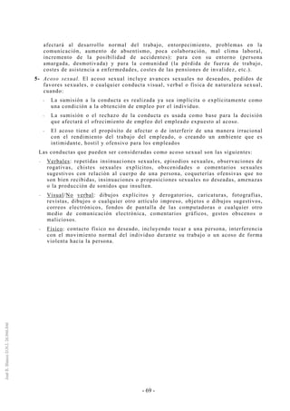 - 69 -
afectará al desarrollo normal del trabajo, entorpecimiento, problemas en la
comunicación, aumento de absentismo, poca colaboración, mal clima laboral,
incremento de la posibilidad de accidentes): para con su entorno (persona
amargada, desmotivada) y para la comunidad (la pérdida de fuerza de trabajo,
costes de asistencia a enfermedades, costes de las pensiones de invalidez, etc.).
5- Acoso sexual. El acoso sexual incluye avances sexuales no deseados, pedidos de
favores sexuales, o cualquier conducta visual, verbal o física de naturaleza sexual,
cuando:
-- La sumisión a la conducta es realizada ya sea implícita o explícitamente como
una condición a la obtención de empleo por el individuo.
-- La sumisión o el rechazo de la conducta es usada como base para la decisión
que afectará el ofrecimiento de empleo del empleado expuesto al acoso.
-- El acoso tiene el propósito de afectar o de interferir de una manera irracional
con el rendimiento del trabajo del empleado, o creando un ambiente que es
intimidante, hostil y ofensivo para los empleados
Las conductas que pueden ser consideradas como acoso sexual son las siguientes:
-- Verbales: repetidas insinuaciones sexuales, episodios sexuales, observaciones de
rogativas, chistes sexuales explícitos, obscenidades o comentarios sexuales
sugestivos con relación al cuerpo de una persona, coqueterías ofensivas que no
son bien recibidas, insinuaciones o proposiciones sexuales no deseadas, amenazas
o la producción de sonidos que insulten.
-- Visual/No verbal: dibujos explícitos y derogatorios, caricaturas, fotografías,
revistas, dibujos o cualquier otro artículo impreso, objetos o dibujos sugestivos,
correos electrónicos, fondos de pantalla de las computadoras o cualquier otro
medio de comunicación electrónica, comentarios gráficos, gestos obscenos o
maliciosos.
-- Físico: contacto físico no deseado, incluyendo tocar a una persona, interferencia
con el movimiento normal del individuo durante su trabajo o un acoso de forma
violenta hacia la persona.
 