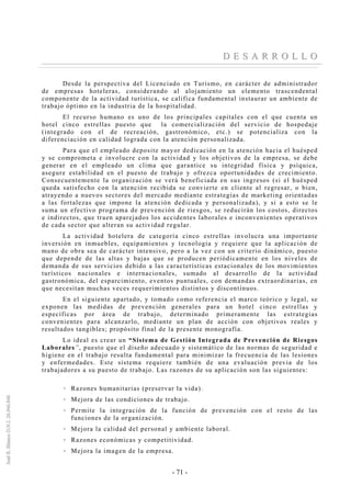 - 71 -
DD EE SS AA RR RR OO LL LL OO
Desde la perspectiva del Licenciado en Turismo, en carácter de administrador
de empresas hoteleras, considerando al alojamiento un elemento trascendental
componente de la actividad turística, se califica fundamental instaurar un ambiente de
trabajo óptimo en la industria de la hospitalidad.
El recurso humano es uno de los principales capitales con el que cuenta un
hotel cinco estrellas puesto que la comercialización del servicio de hospedaje
(integrado con el de recreación, gastronómico, etc.) se potencializa con la
diferenciación en calidad lograda con la atención personalizada.
Para que el empleado deposite mayor dedicación en la atención hacia el huésped
y se comprometa e involucre con la actividad y los objetivos de la empresa, se debe
generar en el empleado un clima que garantice su integridad física y psíquica,
asegure estabilidad en el puesto de trabajo y ofrezca oportunidades de crecimiento.
Consecuentemente la organización se verá beneficiada en sus ingresos (si el huésped
queda satisfecho con la atención recibida se convierte en cliente al regresar, o bien,
atrayendo a nuevos sectores del mercado mediante estrategias de marketing orientadas
a las fortalezas que impone la atención dedicada y personalizada), y si a esto se le
suma un efectivo programa de prevención de riesgos, se reducirán los costos, directos
e indirectos, que traen aparejados los accidentes laborales e inconvenientes operativos
de cada sector que alteran su actividad regular.
La actividad hotelera de categoría cinco estrellas involucra una importante
inversión en inmuebles, equipamientos y tecnología y requiere que la aplicación de
mano de obra sea de carácter intensivo, pero a la vez con un criterio dinámico, puesto
que depende de las altas y bajas que se producen periódicamente en los niveles de
demanda de sus servicios debido a las características estacionales de los movimientos
turísticos nacionales e internacionales, sumado al desarrollo de la actividad
gastronómica, del esparcimiento, eventos puntuales, con demandas extraordinarias, en
que necesitan muchas veces requerimientos distintos y discontinuos.
En el siguiente apartado, y tomado como referencia el marco teórico y legal, se
exponen las medidas de prevención generales para un hotel cinco estrellas y
específicas por área de trabajo, determinado primeramente las estrategias
convenientes para alcanzarlo, mediante un plan de acción con objetivos reales y
resultados tangibles; propósito final de la presente monografía.
Lo ideal es crear un “Sistema de Gestión Integrada de Prevención de Riesgos
Laborales”, puesto que el diseño adecuado y sistemático de las normas de seguridad e
higiene en el trabajo resulta fundamental para minimizar la frecuencia de las lesiones
y enfermedades. Este sistema requiere también de una evaluación previa de los
trabajadores a su puesto de trabajo. Las razones de su aplicación son las siguientes:
Razones humanitarias (preservar la vida).
Mejora de las condiciones de trabajo.
Permite la integración de la función de prevención con el resto de las
funciones de la organización.
Mejora la calidad del personal y ambiente laboral.
Razones económicas y competitividad.
Mejora la imagen de la empresa.
 