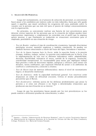 - 72 -
1- SELECCIÓN DE PERSONAL
Luego del reclutamiento, en el proceso de selección de personal, es conveniente
hacer pasar a los candidatos por tamices cada vez más reducidos, hasta que sólo quede
aquel, o aquellos, que mejor satisfacen las exigencias del caso, pudiendo cubrir la
vacante con la persona que sea más útil para el puesto de trabajo consecuentemente
con la organización.
En principio, es conveniente realizar una batería de test psicotécnicos para
detectar ciertos aspectos de las personas que en la situación de trabajo pueden tener
repercusiones importantes o simplemente no coinciden con el perfil que la empresa
quiere mostrar, y que finalmente se traducirán en situaciones estresantes para el
empleado, poniéndolo en una situación de riesgo.
Test de Bender: explora el tipo de coordinación visomotora, logrando discriminar
patologías severas, mentales orgánicas y también simulación. Se pueden ver
también factores emocionales a través del trazo del lápiz, borraduras o manchas.
Test de la figura humana bajo la lluvia: mide la reacción frente a la presión
(tiempo, órdenes, trabajo, tareas). La presión está simbolizada por la lluvia. Con
la implementación de este test se obtienen indicadores sobre: adaptabilidad,
decisión, flexibilidad, tolerancia al stress, sentido de la urgencia, resolución,
sensibilidad interpersonal. Es recomendable para tareas que impliquen trabajo
bajo presión o toma de decisiones rápidas, enérgicas y eficaces; para tareas con
desafíos, tareas cambiantes, que requieran libertad de actuar o en ambientes de
conflicto o confrontación y atención a clientes.
Test de Raven (test de matrices diferenciales): marca el nivel de razonamiento
lógico; el desarrollo intelectual.
Test de dominoes: mide la capacidad intelectual general. Los reactivos están
dispuestos en orden de dificultad creciente. Utiliza el mismo procedimiento
percentilar que el Raven.
Test desiderativo: informa acerca de las defensas predominantes que posee la
persona y si estas son eficaces o no frente a determinadas situaciones que
produzcan una movilización en su interior.
15
Luego de que los postulantes hayan pasado por los test psicotécnicos se los
puede someter a diferentes pruebas de conocimiento; a saber:
15
Apuntes – Cátedra “Administración de Recursos Humanos”, para la carrera Tecnicatura Superior
en Administración de Empresas Hoteleras de la facultad de Turismo del Mar del Plata Community
Collage. Profesora: Lic. María del Carmen Pensado.
 
