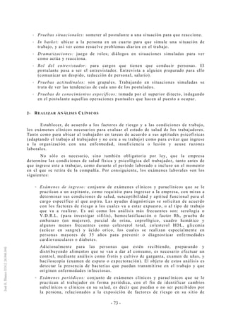 - 73 -
Pruebas situacionales: someter al postulante a una situación para que reaccione.
In basket: ubicar a la persona en un cuarto para que simule una situación de
trabajo, y así ver como resuelve problemas diarios en el trabajo.
Dramatizaciones: juego de roles; diálogos en situaciones simuladas para ver
como actúa y reacciona.
Rol del entrevistador: para cargos que tienen que conducir personas. El
postulante pasa a ser el entrevistador. Entrevista a alguien preparado para ello
(comunicar un despido, reducción de personal, salario).
Pruebas actitudinales: son grupales. Trabajando en situaciones simuladas se
trata de ver las tendencias de cada uno de los postulados.
Pruebas de conocimientos específicos: tomada por el superior directo, indagando
en el postulante aquellas operaciones puntuales que hacen al puesto a ocupar.
2- REALIZAR ANÁLISIS CLÍNICOS
Establecer, de acuerdo a los factores de riesgo y a las condiciones de trabajo,
los exámenes clínicos necesarios para evaluar el estado de salud de los trabajadores.
Tanto como para ubicar al trabajador en tareas de acuerdo a sus aptitudes psicofísicas
(adaptando el trabajo al trabajador y no este a su trabajo) como para evitar que ingrese
a la organización con una enfermedad, insuficiencia o lesión y acuse razones
laborales.
No sólo es necesario, sino también obligatorio por ley, que la empresa
determine las condiciones de salud física y psicológica del trabajador, tanto antes de
que ingrese este a trabajar, como durante el período laborado e incluso en el momento
en el que se retira de la compañía. Por consiguiente, los exámenes laborales son los
siguientes:
Exámenes de ingreso: conjunto de exámenes clínicos y paraclínicos que se le
practican a un aspirante, como requisito para ingresar a la empresa, con miras a
determinar sus condiciones de salud, susceptibilidad y aptitud funcional para el
cargo específico al que aspira. Las ayudas diagnósticas se solicitan de acuerdo
con los factores de riesgo a los cuales va a estar expuesto, o al tipo de trabajo
que va a realizar. Es así como los análisis más frecuentes son: serologia o
V.D.R.L. (para investigar sífilis), hemoclasificación o factor Rh, prueba de
embarazo (en mujeres), parcial de orina, coprológico, cuadro hemático y
algunos menos frecuentes como colesterol total, colesterol HDL, glicemia
(azúcar en sangre) y ácido orico, los cuales se realizan especialmente en
personas mayores de 35 años para prevenir o diagnosticar enfermedades
cardiovasculares o diabetes.
Adicionalmente para las personas que estén recibiendo, preparando y
distribuyendo alimentos que se van a dar al consumo, es necesario efectuar un
control, mediante análisis como frotis y cultivo de garganta, examen de uñas, y
baciloscopia (examen de esputo o expectoración). El objeto de estos análisis es
detectar la presencia de bacterias que puedan transmitirse en el trabajo y que
originen enfermedades infecciosas.
Exámenes periódicos: conjunto de exámenes clínicos y paraclínicos que se le
practican al trabajador en forma periódica, con el fin de identificar cambios
subclínicos o clínicos en su salud, es decir que puedan o no ser percibidos por
la persona, relacionados a la exposición de factores de riesgo en su sitio de
 