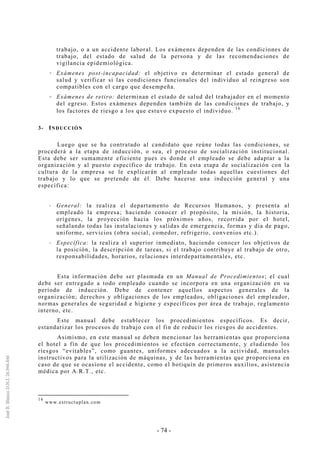 - 74 -
trabajo, o a un accidente laboral. Los exámenes dependen de las condiciones de
trabajo, del estado de salud de la persona y de las recomendaciones de
vigilancia epidemiológica.
Exámenes post-incapacidad: el objetivo es determinar el estado general de
salud y verificar si las condiciones funcionales del individuo al reingreso son
compatibles con el cargo que desempeña.
Exámenes de retiro: determinan el estado de salud del trabajador en el momento
del egreso. Estos exámenes dependen también de las condiciones de trabajo, y
los factores de riesgo a los que estuvo expuesto el individuo.
16
3- INDUCCIÓN
Luego que se ha contratado al candidato que reúne todas las condiciones, se
procederá a la etapa de inducción, o sea, el proceso de socialización institucional.
Esta debe ser sumamente eficiente pues es donde el empleado se debe adaptar a la
organización y al puesto específico de trabajo. En esta etapa de socialización con la
cultura de la empresa se le explicarán al empleado todas aquellas cuestiones del
trabajo y lo que se pretende de él. Debe hacerse una inducción general y una
específica:
General: la realiza el departamento de Recursos Humanos, y presenta al
empleado la empresa; haciendo conocer el propósito, la misión, la historia,
orígenes, la proyección hacia los próximos años, recorrida por el hotel,
señalando todas las instalaciones y salidas de emergencia, formas y día de pago,
uniforme, servicios (obra social, comedor, refrigerio, convenios etc.).
Específica: la realiza el superior inmediato, haciendo conocer los objetivos de
la posición, la descripción de tareas, si el trabajo contribuye al trabajo de otro,
responsabilidades, horarios, relaciones interdepartamentales, etc.
Esta información debe ser plasmada en un Manual de Procedimientos; el cual
debe ser entregado a todo empleado cuando se incorpora en una organización en su
período de inducción. Debe de contener aquellos aspectos generales de la
organización; derechos y obligaciones de los empleados, obligaciones del empleador,
normas generales de seguridad e higiene y específicos por área de trabajo, reglamento
interno, etc.
Este manual debe establecer los procedimientos específicos. Es decir,
estandarizar los procesos de trabajo con el fin de reducir los riesgos de accidentes.
Asimismo, en este manual se deben mencionar las herramientas que proporciona
el hotel a fin de que los procedimientos se efectúen correctamente, y eludiendo los
riesgos “evitables”, como guantes, uniformes adecuados a la actividad, manuales
instructivos para la utilización de máquinas, y de las herramientas que proporciona en
caso de que se ocasione el accidente, como el botiquín de primeros auxilios, asistencia
médica por A.R.T., etc.
16
www.estructuplan.com
 