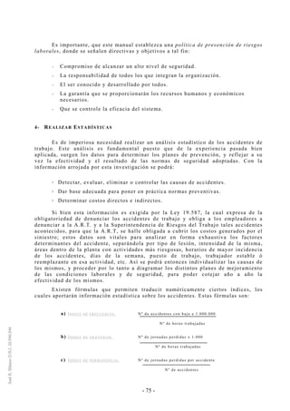 - 75 -
Es importante, que este manual establezca una política de prevención de riesgos
laborales, donde se señalen directivas y objetivos a tal fin:
-- Compromiso de alcanzar un alto nivel de seguridad.
-- La responsabilidad de todos los que integran la organización.
-- El ser conocido y desarrollado por todos.
-- La garantía que se proporcionarán los recursos humanos y económicos
necesarios.
-- Que se controle la eficacia del sistema.
4- REALIZAR ESTADÍSTICAS
Es de imperiosa necesidad realizar un análisis estadístico de los accidentes de
trabajo. Este análisis es fundamental puesto que de la experiencia pasada bien
aplicada, surgen los datos para determinar los planes de prevención, y reflejar a su
vez la efectividad y el resultado de las normas de seguridad adoptadas. Con la
información arrojada por esta investigación se podrá:
Detectar, evaluar, eliminar o controlar las causas de accidentes.
Dar base adecuada para poner en práctica normas preventivas.
Determinar costos directos e indirectos.
Si bien esta información es exigida por la Ley 19.587, la cual expresa de la
obligatoriedad de denunciar los accidentes de trabajo y obliga a los empleadores a
denunciar a la A.R.T. y a la Superintendencia de Riesgos del Trabajo tales accidentes
acontecidos, para que la A.R.T, se halle obligada a cubrir los costos generados por el
siniestro; estos datos son vitales para analizar en forma exhaustiva los factores
determinantes del accidente, separándola por tipo de lesión, intensidad de la misma,
áreas dentro de la planta con actividades más riesgosas, horarios de mayor incidencia
de los accidentes, días de la semana, puesto de trabajo, trabajador estable ó
reemplazante en esa actividad, etc. Así se podrá entonces individualizar las causas de
los mismos, y proceder por lo tanto a diagramar los distintos planes de mejoramiento
de las condiciones laborales y de seguridad, para poder cotejar año a año la
efectividad de los mismos.
Existen fórmulas que permiten traducir numéricamente ciertos índices, los
cuales aportarán información estadística sobre los accidentes. Estas fórmulas son:
a) ÍN D I C E D E FR EC U E N C I A : Nº de accidentes con baja x 1.000.000
Nº de horas trabajadas
b) ÍN D I C E D E G R AV E D A D : Nº de jornadas perdidas x 1.000
Nº de horas trabajadas
c) ÍN D I C E D E PE RM A N E N C I A : Nº de jornadas perdidas por accidente
Nº de accidentes
 