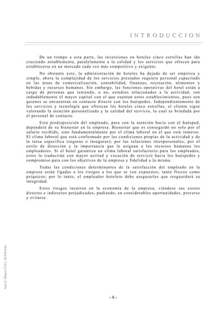 - 8 -
II NN TT RR OO DD UU CC CC II OO NN
De un tiempo a esta parte, las inversiones en hoteles cinco estrellas han ido
creciendo notablemente, paralelamente a la calidad y los servicios que ofrecen para
establecerse en un mercado cada vez más competitivo y exigente.
No obstante esto, la administración de hoteles ha dejado de ser empírica y
simple, ahora la complejidad de los servicios prestados requiere personal capacitado
en las áreas de comercialización, contabilidad, finanzas, recreación, alimentos y
bebidas y recursos humanos. Sin embargo, las funciones operativas del hotel están a
cargo de personas que teniendo, o no, estudios relacionados a la actividad, son
indudablemente el mayor capital con el que cuentan estos establecimientos, pues son
quienes se encuentran en contacto directo con los huéspedes. Independientemente de
los servicios y tecnología que ofrezcan los hoteles cinco estrellas, el cliente sigue
valorando la atención personalizada y la calidad del servicio, la cual es brindada por
el personal de contacto.
Esta predisposición del empleado, para con la atención hacia con el huésped,
dependerá de su bienestar en la empresa. Bienestar que es conseguido no solo por el
salario recibido, sino fundamentalmente por el clima laboral en el que está inmerso.
El clima laboral que está conformado por las condiciones propias de la actividad y de
la tarea específica (seguras o inseguras); por las relaciones interpersonales; por el
estilo de dirección y la importancia que le asignan a los recursos humanos los
empleadores. Si el hotel garantiza un clima laboral satisfactorio para los empleados,
estos lo traducirán con mayor actitud y vocación de servicio hacia los huéspedes y
compromiso para con los objetivos de la empresa y fidelidad a la misma.
Todas las condiciones determinantes de la satisfacción del empleado en la
empresa están ligadas a los riesgos a los que se ven expuestos; tanto físicos como
psíquicos; por lo tanto, el empleador hotelero debe asegurarles que resguardará su
integridad.
Estos riesgos incurren en la economía de la empresa, viéndose sus costos
directos e indirectos perjudicados, pudiendo, en considerables oportunidades, preverse
y evitarse.
 