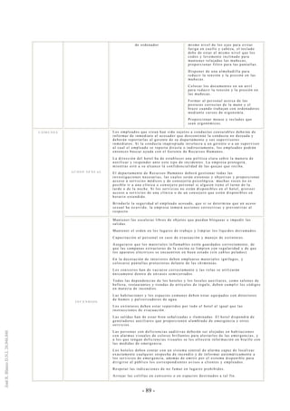 - 89 -
de ordenador mismo nivel de los ojos para evitar
fatiga en cuello y cabeza, el teclado
debe de estar al mismo nivel que los
codos y levemente inclinado para
mantener relajadas las muñecas,
proporcionar filtro para las pantallas.
Disponer de una almohadilla para
reducir la tensión y la presión en las
muñecas.
Colocar los documentos en un atril
para reducir la tensión y la presión en
las muñecas.
Formar al personal acerca de las
posturas correctas de la mano y el
brazo cuando trabajan con ordenadores
mediante cursos de ergonomía.
Proporcionar mouse y teclados que
sean ergonómicos.
A C O S O S E XU A L
Los empleados que crean han sido sujetos a conductas censurables deberán de
informar de inmediato al acosador que descontinúe la conducta no deseada y
deberán reportarlas al gerente de su departamento y sus supervisores
inmediatos. Si la conducta inapropiada involucra a un gerente o a un supervisor
al cual el empleado se reporta directa o indirectamente, los empleados podrán
entonces buscar ayuda con el Gerente de Recursos Humanos.
La dirección del hotel ha de establecer una política cl ara sobre la manera de
notificar y responder ante este tipo de incidentes. La empresa protegerá,
mientras esté a su alcance la confidencialidad de las quejas que reciba.
El departamento de Recursos Humanos deberá gestionar todas las
investigaciones necesarias, las cuales serán extensas y objetivas y proporcionar
acceso a servicios médicos y de consejería psicológica: muchas veces no es
posible ir a una clínica o consejero personal si alguien tiene el turno de la
tarde o de la noche. Si los servicios no están disponibles en el hotel, proveer
acceso a servicios de una clínica o de un consejero que estén disponibles en
horario extendido.
Brindarle la seguridad al empleado acosado, que si se determina que un acoso
sexual ha ocurrido, la empresa tomará acciones correctivas y preventivas al
respecto.
C O M U N E S
I N C E N D I O S
Mantener las escaleras libres de objetos que puedan bloquear o impedir las
salidas.
Mantener el orden en los lugares de trabajo y limpiar los líquidos derramados.
Capacitación al personal en caso de evacuación y manejo de extintores.
Asegurarse que los materiales inflamables estén guardados correctamente, de
que las campanas extractoras de la cocina se limpien con regularidad y de que
los aparatos eléctricos se encuentren en buen estado (sin cables pelados).
En la decoración de interiores deben emplearse materiales ignífugos, y
colocarse pantallas protectoras delante de las chimeneas.
Los ceniceros han de vaciarse correctamente y las velas se utilizarán
únicamente dentro de envases semicerrados.
Todas las dependencias de los hoteles y los locales auxiliares, como salones de
belleza, restaurantes y tiendas de artículos de regalo, deben cumplir los códigos
en materia de incendios.
Las habitaciones y los espacios comunes deben estar equipados con detectores
de humos y pulverizadores de agua.
Los extintores deben estar repartidos por todo el hotel al igual que las
instrucciones de evacuación.
Las salidas han de estar bien señalizadas e iluminadas. El hotel dispondrá de
generadores auxiliares que proporcionen alumbrado de emergencia y otros
servicios.
Las personas con deficiencias auditivas deberán ser alojadas en habitaciones
con alarmas visuales de colores brillantes para alertarles de las emergencias, y
a los que tengan deficiencias visuales se les ofrecerá información en braille con
las medidas de emergencia.
Los hoteles deben contar con un sistema central de alarma capaz de localizar
exactamente cualquier sospecha de incendio y de informar automáticamente a
los servicios de emergencia, además de emitir por el sistema disponible para
dirigirse al público los correspondientes avisos a clientes y empleados.
Respetar las indicaciones de no fumar en lugares prohibidos.
Arrojar las colillas en ceniceros o en espacios destinados a tal fin.
 