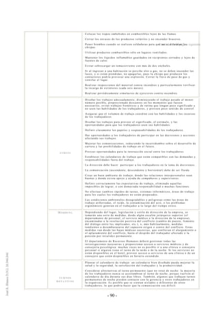 - 90 -
Colocar los trapos embebidos en combustibles lejos de las llamas.
Cerrar los envases de los productos volátiles y no encender braceros.
Poner biombos cuando se realicen soldaduras para que no se difundan las
chispas.
Utilizar productos combustibles sólo en lugares ventilados.
Mantener los líquidos inflamables guardados en recipientes cerrados y lejos de
fuentes de calor.
Evitar sobrecargar un tomacorriente con más de dos enchufes.
Si al ingresar a una habitación se percibe olor a gas, no se deben encender las
luces, y si están prendidas, no apagarlas, pues la chispa que producen los
contactores podría provocar una explosión. Cerrar la llave de paso de gas y
ventilar el lugar.
Realizar inspecciones del material contra incendios y particularmente verificar
la recarga de extintores (cada seis meses).
Realizar periódicamente simulacros de ejercicios contra incendios.
S T R E S S
Diseñar los trabajos adecuadamente, disminuyendo el trabajo pesado al menor
número posible, proporcionado descansos en los momentos que fuesen
necesarios, evitar trabajos frenéticos y de rutina que tengan poco significado y
no usen las habilidades de los trabajadores, y proveen poco sentido de control.
Asegurar que el volumen de trabajo coordine con las habilidades y los recursos
de los trabajadores.
Diseñar los trabajos para proveer el significado, el estímulo, y las
oportunidades para que los trabajadores usen sus habilidades.
Definir claramente los papeles y responsabilidades de los trabajadores.
Dar oportunidades a los trabajadores de participar en las decisiones y acciones
afectando sus trabajos.
Mejorar las comunicaciones, reduciendo la incertidumbre sobre el desarrollo de
carrera y las posibilidades de trabajo en el futuro.
Proveer oportunidades para la interacción social entre los trabajadores.
Establecer los calendarios de trabajo que están compatibles con las demandas y
responsabilidades fuera del trabajo.
La dirección debe hacer participar a los trabajadores en la toma de decisiones.
La comunicación (ascendente, descendente y horizontal) debe de ser fluida.
Crear un buen ambiente de trabajo, donde las relaciones interpersonales sean
buenas y donde exista apoyo y ayuda de compañeros y supervisores.
Definir correctamente las expectativas de trabajo, eliminado aquellas
imposibles de lograr, o con demasiada responsabilidad o muchas funciones.
No efectuar cambios rápidos de tareas, sistemas informáticos, áreas de trabajo
para los cuales los trabajadores no están preparados.
Las condiciones ambientales desagradables y peligrosas como las áreas de
trabajo atiborradas, el ruido, la contaminación del aire, o los problemas
ergonómicos generan en el trabajador a lo largo del tiempo stress.
MO B B I N G Dependiendo del lugar, legislación y estilo de dirección de la empresa, se
tomarán una serie de medidas, desde algún escalón jerárquico superior (el
departamento de personal, el servicio médico o la di rección de la empresa),
encaminadas a la resolución positiva del conflicto (cambio de puesto, fomento
del diálogo entre los implicados, etc.), o, más habitualmente, medidas
tendientes a desembarazarse del supuesto origen o centro del conflicto. Estas
medidas van desde las bajas médicas sucesivas, que conllevan el alargamiento o
el aplazamiento del conflicto, hasta el despido del trabajador afectado o la
pensión por invalidez permanente.
El departamento de Recursos Humanos deberá gestionar todas las
investigaciones necesarias y proporcionar acceso a servicios médicos y de
consejería psicológica: muchas veces no es posible ir a una clínica o consejero
personal si alguien tiene el turno de la tarde o de la noche. Si los servicios no
están disponibles en el hotel, proveer acceso a servicios de una clínica o de un
consejero que estén disponibles en horario extendido.
T U R N O S
R O T A T I V O S
Planear el calendario de trabajo: un calendario bien diseñado puede mejorar la
salud y la seguridad, la satisfacción del trabajador y la productividad.
Considerar alternativas al turno permanente (que no rota) de noche: la mayoría
de los trabajadores nunca se acostumbran al turno de noche, porque vuelven al
calendario de día durante sus días libres. También, algunos que trabajan turnos
permanentes de noche pierden contacto con la gerencia y otros trabajadores en
la organización. Es posible que se sientan aislados o diferentes de otros
trabajadores, lo que podría hacer que la comunicación sea difícil.
Continúa en la página siguiente
 