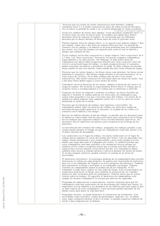 - 91 -
Procurar que los turnos de noche consecutivos sean mínimos: trabajar
solamente entre 2 y 4 noches consecutivas antes de tomar un día de descanso.
Así se limita la pérdida de sueño y no se afecta demasiado el ritmo circadiano.
Evitar los cambios de turnos muy rápidos: evitar descansar solamente entre 7 y
10 horas antes de rotar al nuevo turno. Un cambio tan rápido hace difícil
descansar antes de regresar al trabajo. Se recomienda que un trabajador
descanse por lo menos durante 24 horas antes de rotar al próximo turno.
Planear algunos fines de semana libres: si se requiere que alguien trabaje 7 días
por semana, tomar uno o dos fines de semana libres por mes. La pérdida de
contacto con los amigos y la familia es un gran problema para los trabajadores
por turnos. Los fines de semana son mejores para reunirse con la familia y
amigos que trabajan de día.
Evitar trabajar varios días consecutivos y luego tomarse "mini vacaciones" de 4
a 7 días. Las "mini vacaciones" frecuentes les gustan a algunos trabajadores,
especialmente a los más jóvenes. Sin embargo, es más difícil para los
trabajadores de ma yor edad recuperarse durante una "mini vacación" antes de
volver a un periodo largo de trabajo. La mala recuperación por el cansancio
podría ocasionar accidentes y perjudicar la salud. Se debe trabajar un período
largo cuando no hay otra opción, como cuando hay que viajar distancias largas.
Procurar que los turnos largos y las horas extras sean mínimos: las horas extras
aumentan el cansancio. Hay me nos tiempo durante el día para descansar. Si se
usan turnos de 12 horas, no se debe trabajar más de dos o tres turnos
consecutivos. Dos turnos consecutivos son mejor para los turnos de noche. Uno
o dos días libres deben seguir a estos turnos de noche.
Considerar variar la duración de los turnos: adaptar la duración del turno a la
carga de trabajo. Por la noche es especi almente difícil hacer el trabajo que es
exigente física o sicológicamente o el trabajo que es monótono o aburrido.
Examinar las horas de empezar y terminar el trabajo: las horas flexibles de
empezar o terminar el trabajo podrían ser útiles para los trabajadores que
tienen niños pequeños o los que viven muy lejos del trabajo. Los turnos de la
mañana no deben empezar muy temprano (entre las 5 y las 6), para no cortar
demasiado el sueño de la noche.
Procurar que los horarios de trabajo sean regulares y previsibles: los
trabajadores deben saber los horarios de trabajo con suficiente tiempo de
anticipación para poder planificar el descanso, el cuidado de los niños y el
contacto con la familia y los amigos.
Revisar los hábitos durante el día de trabajo: es posible que los descansos para
el almuerzo o para tomar café no sean suficientes para recuperarse de la fatiga.
En los trabajos que requieren trabajo físico con movimientos repetitivos, los
descansos breves cada hora son mejores para recuperarse de la fatiga de los
músculos.
La distribución del volumen del trabajo: programar los trabajos pesados o que
exigen mucho durante el tiempo en que lo s trabajadores están más alertas o en
el punto máximo de desempeño.
Las condiciones en el lugar de trabajo: las malas condiciones en el lugar de
trabajo hacen aumentar el estrés del trab ajo por turnos. Una luz adecuada, aire
limpio, buena calefacción o aire condicionado y poco ruido ayudan a evitar
añadir una carga adicional al trabajador por turnos. Es también posible que
estos trabajadores sean más sensibles a las sustancias tóxicas porque los
cambios en los ritmos circadianos hacen que el cuerpo esté más sensible a
exposiciones tóxicas durante ciertas horas del día. Los trabajadores deben
también tener acceso a comida caliente y nutritiva durante los turnos de noche.
Si no hay ninguna cafetería, pueden calentar la comida en un horno de
microondas.
El monitoreo electrónico: la tecnología moderna de la computadora hace posible
monitorear el trabajo en cada momento. Se podría usar una prueba de monitoreo
para ver si un trabajador ha llegado a un nivel peligroso de cansancio. También
para monitorear la fatiga o averiguar si un trabajador usa drogas. Algunos
sistemas de computadoras miden la producción de un trabajador. Si un
trabajador va más lento, podría ser una señal de fatiga. Este sistema podría ser
usado para monitorear la fatiga, pero también la sensación de ser vigilado
podría ser muy estresante para los trabajadores. Podrían sentir que no tienen
control sobre su trabajo. Es sugerible el monitoreo de computadoras sólo
cuando los mismos trabajadores lo escojan por motivos de seguridad.
Programas de capacitación y conocimiento: realizar reuniones para que los
trabajadores sean más conscientes de las desventajas del trabajo por turnos. Es
importante invitar también a los miembros de las familias para que sepan lo que
se debe esperar de estos trabajadores. Estas personas pueden aprender de los
demás trucos para hacer la vida más fácil.
Programas sociales: se puede disminuir el sentimiento de aislamiento. Con
actividades como reuniones, clubes de pasatiempos, deportes, etc. no deben
tener lugar solamente durante el día o la tarde, se pueden organizar también de
noche o muy temprano por la mañana.
Continúa en la página siguiente
 