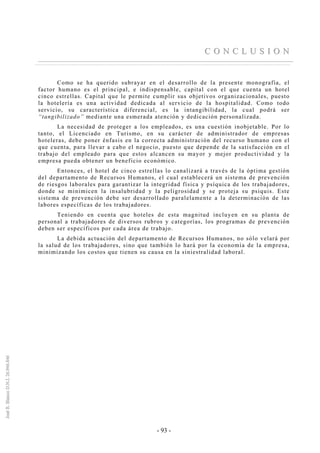 - 93 -
CC OO NN CC LL UU SS II OO NN
Como se ha querido subrayar en el desarrollo de la presente monografía, el
factor humano es el principal, e indispensable, capital con el que cuenta un hotel
cinco estrellas. Capital que le permite cumplir sus objetivos organizacionales, puesto
la hotelería es una actividad dedicada al servicio de la hospitalidad. Como todo
servicio, su característica diferencial, es la intangibilidad, la cual podrá ser
“tangibilizado” mediante una esmerada atención y dedicación personalizada.
La necesidad de proteger a los empleados, es una cuestión inobjetable. Por lo
tanto, el Licenciado en Turismo, en su carácter de administrador de empresas
hoteleras, debe poner énfasis en la correcta administración del recurso humano con el
que cuenta, para llevar a cabo el negocio, puesto que depende de la satisfacción en el
trabajo del empleado para que estos alcancen su mayor y mejor productividad y la
empresa pueda obtener un beneficio económico.
Entonces, el hotel de cinco estrellas lo canalizará a través de la óptima gestión
del departamento de Recursos Humanos, el cual establecerá un sistema de prevención
de riesgos laborales para garantizar la integridad física y psíquica de los trabajadores,
donde se minimicen la insalubridad y la peligrosidad y se proteja su psiquis. Este
sistema de prevención debe ser desarrollado paralelamente a la determinación de las
labores específicas de los trabajadores.
Teniendo en cuenta que hoteles de esta magnitud incluyen en su planta de
personal a trabajadores de diversos rubros y categorías, los programas de prevención
deben ser específicos por cada área de trabajo.
La debida actuación del departamento de Recursos Humanos, no sólo velará por
la salud de los trabajadores, sino que también lo hará por la economía de la empresa,
minimizando los costos que tienen su causa en la siniestralidad laboral.
 