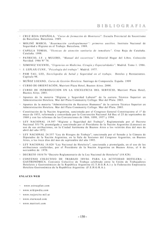 - 150 -
BB II BB LL II OO GG RR AA FF II AA
CRUZ ROJA ESPAÑOLA, “Curso de formación de Monitores”. Escuela Provincial de Socorrismo
de Barcelona. Barcelona. 1989.
MOLINÉ MARCO, “Reanimación cardiopulmonar”: primeros auxilios. Instituto Nacional de
Seguridad e Higiene en el Trabajo. Barcelona. 1989.
CAPILLA TOMÁS, “Técnicas de atención sanitaria de inmediato”. Cruz Roja de Cataluña.
Cataluña. 1998.
PATRICIO, J.F. y MULERO, “Manual del socorrista”. Editorial Hogar del Libro. Colección
Navidad. 1986 Nº 78.
XIMENEZ VICENTE, “Urgencias en Medicina, Cirugía y Especialidades”. Madrid. Tomo 1. 1986.
J. LEPLAX CUNY, “Psicología del trabajo”. Madrid. 1977.
PAM TAU, LEE, Enciclopedia de Salud y Seguridad en el trabajo, Hoteles y Restaurantes.
Capitulo 98.
MUÑOZ LOZANO, Curso de Gestión Hotelera. Santiago de Compostela. España. 1999
CURSO DE ORIENTACIÓN, Marriott Plaza Hotel, Buenos Aires. 2000.
CURSO DE INTRODUCCION EN LA EXCELENCIA DEL SERVICIO, Marriott Plaza Hotel,
Buenos Aires. 2001.
Apuntes de la materia “Higiene y Seguridad Laboral” de la carrera Técnico Superior en
Administración Hotelera. Mar del Plata Community College. Mar del Plata. 2003.
Apuntes de la materia “Administración de Recursos Humanos” de la carrera Técnico Superior en
Administración Hotelera. Mar del Plata Community College. Mar del Plata. 2003.
Constitución de la Nación Argentina, sancionada por el Congreso General Constituyente el 1º de
mayo de 1853, reformada y concordada por la Convención Nacional Ad Hoc el 25 de septiembre de
1860 y con las reformas de las Convenciones de 1866, 1898, 1957 y 1994.
LEY NACIONAL 19.587 “Higiene y Seguridad del Trabajo”, Reglamentada por el Decreto
Nacional 351/79, promulgada y sancionada por el Presidente de la Nación Argentina (Lanusse) en
uso de sus atribuciones, en la Ciudad Autónoma de Buenos Aires a los veintiún días del mes de
abril del año 1972.
LEY NACIONAL 24.557 “Ley de Riesgos de Trabajo”, sancionada por el Senado y la Cámara de
Diputados de la Nación Argentina, en la Sala de Sesiones del Congreso Argentino, en Buenos
Aires, a los trece días del mes de septiembre del año 1995.
LEY NACIONAL 18.828 “Ley Nacional de Hotelería”, sancionada y promulgada, en el uso de las
atribuciones conferidas, por el Presidente de la Nación Argentina en Buenos Aires, el 6 de
noviembre de 1970.
DECRETO 1818/76 “Decreto Reglamentario de la Ley Nacional de Hotelería” (18.828)
CONVENIO COLECTIVO DE TRABAJO 389/04: PARA LA ACTIVIDAD HOTELERA –
GASTRONÓMICA. Convenio Colectivo de Trabajo celebrado entre la Unión de Trabajadores
Hoteleros y Gastronómicos de la República Argentina (U.T.H.G.R.A.) y la Federación Empresaria
Hotelera Gastronómica de la República Argentina (F.E.H.G.R.A.).
ENLACES WEB
www.estrucplan.com
www.wikipwdia.com
www.rsejercito.mil.ar
www.starwood.com
www.marriott.com
 