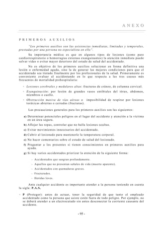 - 95 -
AA NN EE XX OO
PP RR II MM EE RR OO SS AA UU XX II LL II OO SS
“Los primeros auxilios son las asistencias inmediatas, limitadas y temporales,
prestadas por una persona no especialista en ello”.
Su importancia médica es que en algunos tipos de lesiones (como paro
cardiorrespiratorio o hemorragias externas exanguinantes) la atención inmediata puede
salvar vidas o evitar mayor deterioro del estado de salud del accidentado.
No es objetivo de los primeros auxilios solucionar en forma definitiva una
lesión o enfermedad aguda, sino la de generar las mejores condiciones para que el
accidentado sea tratado finalmente por los profesionales de la salud. Primeramente es
conveniente evaluar al accidentando en lo que respecta a las tres causas más
frecuentes de mortalidad prehospitalaria:
Lesiones cerebrales y medulares altas: fracturas de cráneo, de columna cervical.
Exanguinación: por lesión de grandes vasos entíbiales del tórax, abdomen,
miembros o cuello.
Obstrucción masiva de vías aéreas o imposibilidad de respirar por lesiones
toráxicas abiertas o cerradas (fracturas).
Las precauciones generales para los primeros auxilios son las siguientes:
a) Determinar potenciales peligros en el lugar del accidente y atención a la víctima
en un área segura.
b) Aflojar las ropas, controlar que no halla lesiones ocultas.
c) Evitar movimientos innecesarios del accidentado.
d) Cubrir al lesionado para mantenerle la temperatura corporal.
e) No hacer comentarios sobre el estado de salud del lesionado.
f) Preguntar a los presentes si tienen conocimientos en primeros auxilios para
ayuda.
g) Si hay varios accidentados priorizar la atención de la siguiente forma:
-- Accidentados que sangran profundamente.
-- Aquellos que no presentan señales de vida (muerte aparente).
-- Accidentados con quemaduras graves.
-- Fracturados.
-- Heridas leves.
Ante cualquier accidente es importante atender a la persona teniendo en cuenta
la sigla: P.A.S.
P (Proteger): antes de actuar, tener la seguridad de que tanto el empleado
accidentado como la persona que asiste estén fuera de todo peligro. Por ejemplo, no
se deberá atender a un electrocutado sin antes desconectar la corriente causante del
accidente.
 