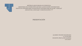 REPÚBLICA BOLIVARIANA DE VENEZUELA
MINISTERIO DEL PODER POPULAR PARA LA EDUCACIÓN UNIVERSITARIA
INSTITUTO UNIVERSITARIO TECNOLÓGICO ANTONIO JOSÉ DE SUCRE “CARACAS”
ASIGNATURA: LENGUAJE Y COMUNICACIÓN S "F"
ALUMNO: WICNNY SOLORZANO
C.I: 30.165.899
DOCENTE: PROF. JUAN GALINDO
15.01.2022"
PRESENTACIÓN
 