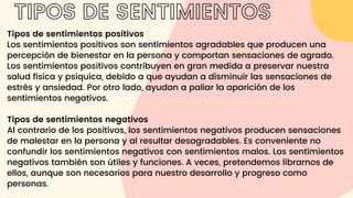 Tipos de sentimientos positivos
Los sentimientos positivos son sentimientos agradables que producen una
percepción de bienestar en la persona y comportan sensaciones de agrado.
Los sentimientos positivos contribuyen en gran medida a preservar nuestra
salud física y psíquica, debido a que ayudan a disminuir las sensaciones de
estrés y ansiedad. Por otro lado, ayudan a paliar la aparición de los
sentimientos negativos.
Tipos de sentimientos negativos
Al contrario de los positivos, los sentimientos negativos producen sensaciones
de malestar en la persona y al resultar desagradables. Es conveniente no
confundir los sentimientos negativos con sentimientos malos. Los sentimientos
negativos también son útiles y funciones. A veces, pretendemos librarnos de
ellos, aunque son necesarios para nuestro desarrollo y progreso como
personas.
TIPOS DE SENTIMIENTOS
 