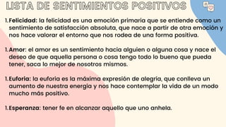 LISTA DE SENTIMIENTOS POSITIVOS
Felicidad: la felicidad es una emoción primaria que se entiende como un
sentimiento de satisfacción absoluta, que nace a partir de otra emoción y
nos hace valorar el entorno que nos rodea de una forma positiva.
Amor: el amor es un sentimiento hacia alguien o alguna cosa y nace el
deseo de que aquella persona o cosa tengo todo lo bueno que pueda
tener, saca lo mejor de nosotros mismos.
Euforia: la euforia es la máxima expresión de alegría, que conlleva un
aumento de nuestra energía y nos hace contemplar la vida de un modo
mucho más positivo.
Esperanza: tener fe en alcanzar aquello que uno anhela.
1.
1.
1.
1.
 