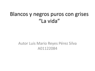 Blancos y negros puros con grises“La vida” Autor Luis Mario Reyes Pérez Silva A01122084 