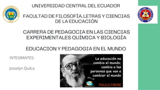 UNIVERSIDAD CENTRAL DEL ECUADOR
FACULTAD DE FILOSOFÍA, LETRAS Y CIENCIAS
DE LA EDUCACIÓN
CARRERA DE PEDAGOCIA EN LAS CIENCIAS
EXPERIMENTALES QUÍMICA Y BIOLOGÍA
EDUCACION Y PEDAGOGIA EN EL MUNDO
INTEGRANTES:
Josselyn Quilca
 