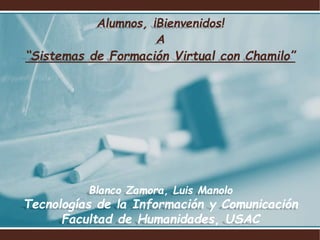 Alumnos, ¡Bienvenidos!
A
“Sistemas de Formación Virtual con Chamilo”
Blanco Zamora, Luis Manolo
Tecnologías de la Información y Comunicación
Facultad de Humanidades, USAC
 