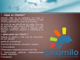 Chamilo:
• ¿Qué es Chamilo?
Chamilo LMS es un software con todo lo
necesario para poner en funcionamiento un aula
virtual y gestionar un curso de e-learning.
Se trata de una plataforma de código libre que
se distribuye bajo licencia GNU/GPL v3 y que
permite a cualquier usuario o empresa usar,
estudiar, modificar, mejorar y redistribuir su
código.
¿ Quién puede usar Chamilo ?
Chamilo se adapta a todo tipo de situaciones,
así, por ejemplo,
puede ser utilizado por:
Centros de formación, escuelas o colegios
Universidades
Empresas y organizaciones de todo tipo
Instituciones públicas: administraciones
locales, hospitales…
Academias
 