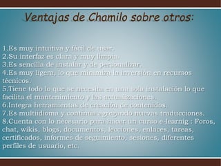 1.Es muy intuitiva y fácil de usar.
2.Su interfaz es clara y muy limpia.
3.Es sencilla de instalar y de personalizar.
4.Es muy ligera, lo que minimiza la inversión en recursos
técnicos.
5.Tiene todo lo que se necesita en una sola instalación lo que
facilita el mantenimiento y las actualizaciones.
6.Integra herramientas de creación de contenidos.
7.Es multiidioma y continúa agregando nuevas traducciones.
8.Cuenta con lo necesario para hacer un curso e-learnig : Foros,
chat, wikis, blogs, documentos, lecciones, enlaces, tareas,
certificados, informes de seguimiento, sesiones, diferentes
perfiles de usuario, etc.
Ventajas de Chamilo sobre otros:
 