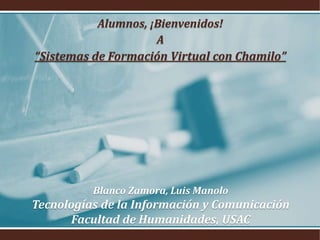 Blanco Zamora, Luis Manolo
Tecnologías de la Información y Comunicación
Facultad de Humanidades, USAC
Alumnos, ¡Bienvenidos!
A
“Sistemas de Formación Virtual con Chamilo”
 