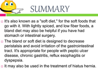 SUMMARY
 It's also known as a "soft diet," for the soft foods that
go with it. With lightly spiced, and low fiber foods, a
bland diet may also be helpful if you have had
stomach or intestinal surgery.
 The bland or soft diet is designed to decrease
peristalsis and avoid irritation of the gastrointestinal
tract. It's appropriate for people with peptic ulcer
disease, chronic gastritis, reflux esophagitis or
dyspepsia.
 It may also be used in the treatment of hiatus hernia.
 