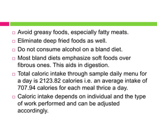  Avoid greasy foods, especially fatty meats.
 Eliminate deep fried foods as well.
 Do not consume alcohol on a bland diet.
 Most bland diets emphasize soft foods over
fibrous ones. This aids in digestion.
 Total caloric intake through sample daily menu for
a day is 2123.82 calories i.e. an average intake of
707.94 calories for each meal thrice a day.
 Caloric intake depends on individual and the type
of work performed and can be adjusted
accordingly.
 