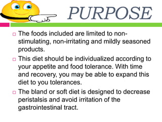 PURPOSE
 The foods included are limited to non-
stimulating, non-irritating and mildly seasoned
products.
 This diet should be individualized according to
your appetite and food tolerance. With time
and recovery, you may be able to expand this
diet to you tolerances.
 The bland or soft diet is designed to decrease
peristalsis and avoid irritation of the
gastrointestinal tract.
 