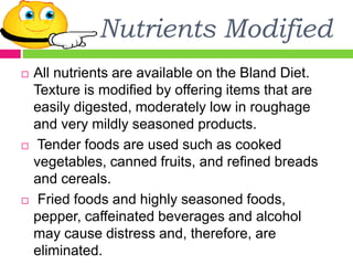 Nutrients Modified
 All nutrients are available on the Bland Diet.
Texture is modified by offering items that are
easily digested, moderately low in roughage
and very mildly seasoned products.
 Tender foods are used such as cooked
vegetables, canned fruits, and refined breads
and cereals.
 Fried foods and highly seasoned foods,
pepper, caffeinated beverages and alcohol
may cause distress and, therefore, are
eliminated.
 