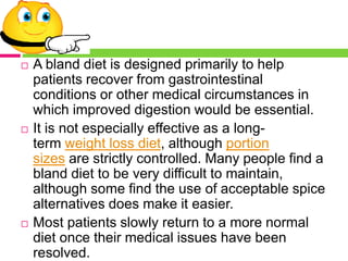  A bland diet is designed primarily to help
patients recover from gastrointestinal
conditions or other medical circumstances in
which improved digestion would be essential.
 It is not especially effective as a long-
term weight loss diet, although portion
sizes are strictly controlled. Many people find a
bland diet to be very difficult to maintain,
although some find the use of acceptable spice
alternatives does make it easier.
 Most patients slowly return to a more normal
diet once their medical issues have been
resolved.
 