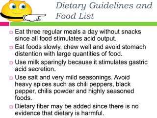 Dietary Guidelines and
Food List
 Eat three regular meals a day without snacks
since all food stimulates acid output.
 Eat foods slowly, chew well and avoid stomach
distention with large quantities of food.
 Use milk sparingly because it stimulates gastric
acid secretion.
 Use salt and very mild seasonings. Avoid
heavy spices such as chili peppers, black
pepper, chilis powder and highly seasoned
foods.
 Dietary fiber may be added since there is no
evidence that dietary is harmful.
 