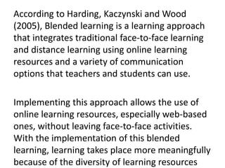 According to Harding, Kaczynski and Wood
(2005), Blended learning is a learning approach
that integrates traditional face-to-face learning
and distance learning using online learning
resources and a variety of communication
options that teachers and students can use.
Implementing this approach allows the use of
online learning resources, especially web-based
ones, without leaving face-to-face activities.
With the implementation of this blended
learning, learning takes place more meaningfully
because of the diversity of learning resources
 