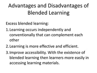 Advantages and Disadvantages of
Blended Learning
Excess blended learning:
1.Learning occurs independently and
conventionally that can complement each
other
2.Learning is more effective and efficient.
3.Improve accessibility. With the existence of
blended learning then learners more easily in
accessing learning materials.
 