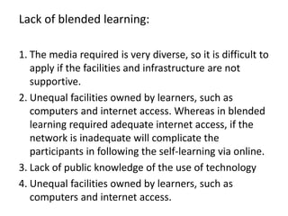 Lack of blended learning:
1. The media required is very diverse, so it is difficult to
apply if the facilities and infrastructure are not
supportive.
2. Unequal facilities owned by learners, such as
computers and internet access. Whereas in blended
learning required adequate internet access, if the
network is inadequate will complicate the
participants in following the self-learning via online.
3. Lack of public knowledge of the use of technology
4. Unequal facilities owned by learners, such as
computers and internet access.
 