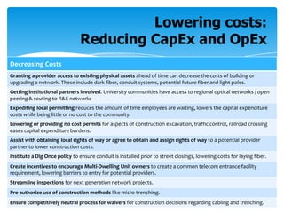 Lowering costs:
Reducing CapEx and OpEx
Decreasing Costs
Granting a provider access to existing physical assets ahead of time can decrease the costs of building or
upgrading a network. These include dark fiber, conduit systems, potential future fiber and light poles.
Getting institutional partners involved. University communities have access to regional optical networks / open
peering & routing to R&E networks
Expediting local permitting reduces the amount of time employees are waiting, lowers the capital expenditure
costs while being little or no cost to the community.
Lowering or providing no cost permits for aspects of construction excavation, traffic control, railroad crossing
eases capital expenditure burdens.
Assist with obtaining local rights of way or agree to obtain and assign rights of way to a potential provider
partner to lower construction costs.
Institute a Dig Once policy to ensure conduit is installed prior to street closings, lowering costs for laying fiber.
Create incentives to encourage Multi-Dwelling Unit owners to create a common telecom entrance facility
requirement, lowering barriers to entry for potential providers.
Streamline inspections for next generation network projects.
Pre-authorize use of construction methods like micro-trenching.
Ensure competitively neutral process for waivers for construction decisions regarding cabling and trenching.

 