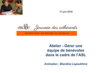Atelier - Gérer une
équipe de bénévoles
dans le cadre de l’ASL
Animation : Blandine Lopoukhine
17 juin 2016
 