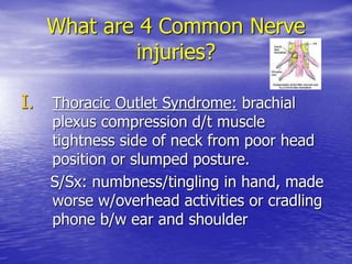 What are 4 Common Nerve
injuries?
I. Thoracic Outlet Syndrome: brachial
plexus compression d/t muscle
tightness side of neck from poor head
position or slumped posture.
S/Sx: numbness/tingling in hand, made
worse w/overhead activities or cradling
phone b/w ear and shoulder
 