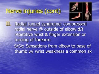 Nerve injuries (cont)
II. Radial tunnel syndrome: compressed
radial nerve @ outside of elbow d/t
repetitive wrist & finger extension or
turning of forearm
S/Sx: Sensations from elbow to base of
thumb w/ wrist weakness a common sx
 