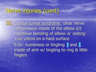 Nerve injuries (cont)
III. Cubital tunnel syndrome: ulnar nerve
compression inside of the elbow d/t
repetitive bending of elbow or resting
your elbow on a hard surface
S/Sx: numbness or tingling and
inside of arm w/ tingling to ring & little
fingers
 