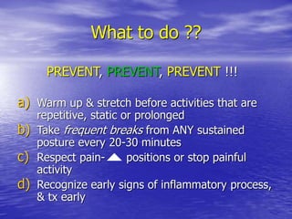 What to do ??
a) Warm up & stretch before activities that are
repetitive, static or prolonged
b) Take frequent breaks from ANY sustained
posture every 20-30 minutes
c) Respect pain- positions or stop painful
activity
d) Recognize early signs of inflammatory process,
& tx early
PREVENT, PREVENT, PREVENT !!!
 