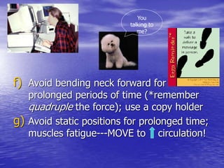 f) Avoid bending neck forward for
prolonged periods of time (*remember
quadruple the force); use a copy holder
g) Avoid static positions for prolonged time;
muscles fatigue---MOVE to circulation!
You
talking to
me?
 