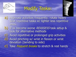 Modify Tasks:
a) Alternate activities frequently; rotate heavy
&/or repetitive tasks w/ lighter less repetitive
ones.
b) If sx become worse REASSESS task setup &
look for alternative methods
c) Avoid repetitive or prolonged grip activities
d) Avoid pinching w/ wrist in flexion or wrist
deviation (bending to side)
e) Take frequent breaks to stretch & rest hands
 