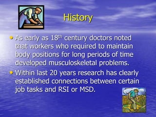 History
• As early as 18th century doctors noted
that workers who required to maintain
body positions for long periods of time
developed musculoskeletal problems.
• Within last 20 years research has clearly
established connections between certain
job tasks and RSI or MSD.
 