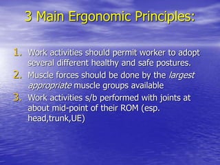 3 Main Ergonomic Principles:
1. Work activities should permit worker to adopt
several different healthy and safe postures.
2. Muscle forces should be done by the largest
appropriate muscle groups available
3. Work activities s/b performed with joints at
about mid-point of their ROM (esp.
head,trunk,UE)
 