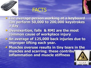 • The average person working at a keyboard
can perform 50,000 to 200,000 keystrokes
a day
• Overexertion, falls & RMI are the most
common cause of workplace injury
• An average of 125,000 back injuries due to
improper lifting each year.
• Muscles overuse results in tiny tears in the
muscles and scarring; these contribute to
inflammation and muscle stiffness
FACTS
 
