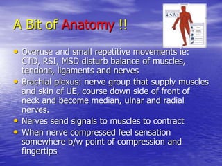 A Bit of Anatomy !!
• Overuse and small repetitive movements ie:
CTD, RSI, MSD disturb balance of muscles,
tendons, ligaments and nerves
• Brachial plexus: nerve group that supply muscles
and skin of UE, course down side of front of
neck and become median, ulnar and radial
nerves.
• Nerves send signals to muscles to contract
• When nerve compressed feel sensation
somewhere b/w point of compression and
fingertips
 