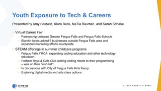 Youth Exposure to Tech & Careers
Presented by Amy Baldwin, Klara Beck, NeTia Bauman, and Sarah Schake
› Virtual Career Fair
› Partnership between Greater Fergus Falls and Fergus Falls Schools
› Blandin funds added 6 businesses outside Fergus Falls area and
expanded marketing efforts countywide
› STEAM offerings in summer childcare programs
› Fergus Falls YMCA expanding coding education and other technology
education
› Perham Boys & Girls Club adding coding robots to their programming
– was on their 'wish list'!
› In discussions with City of Fergus Falls Kids Kamp
› Exploring digital media and arts class options
 