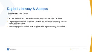 Digital Literacy & Access
Presented by Erin Smith
› Added webcams to 50 desktop computers from PCs for People
› Targeting distribution to senior citizens and families receiving human
services assistance
› Exploring options to add tech support and digital literacy resources
 