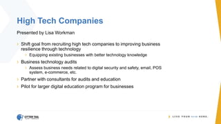 High Tech Companies
Presented by Lisa Workman
› Shift goal from recruiting high tech companies to improving business
resilience through technology
› Equipping existing businesses with better technology knowledge
› Business technology audits
› Assess business needs related to digital security and safety, email, POS
system, e-commerce, etc.
› Partner with consultants for audits and education
› Pilot for larger digital education program for businesses
 