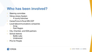 Who has been involved?
› Steering committee
› Viking Library System
› 4 county branches
› CareerForce & Rural MN CEP
› Local telecommunications companies
› Arvig
› Park Region
› City, Chamber, and EDA partners
› School districts
› Battle Lake
› Underwood
› PCs for People
 